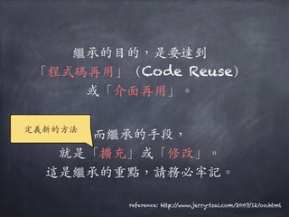 繼承的⽬目的，是要達到
「程式碼再⽤用」（Code Reuse）
或「介⾯面再⽤用」。︒｡
⽽而繼承的⼿手段，
就是「擴充」或「修改」。︒｡
這是繼承的重點，請務必牢記。︒｡
reference: http://www.jerry-tsai.com/2007/12/oo.html
定義新的⽅方法
 