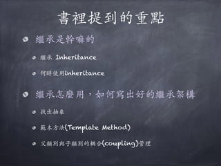 書裡提到的重點
繼承是幹嘛的
繼承 Inheritance
何時使⽤用inheritance 
繼承怎麼⽤用，如何寫出好的繼承架構
找出抽象
範本⽅方法(Template Method)
⽗父類別與⼦子類別的耦合(coupling)管理
 