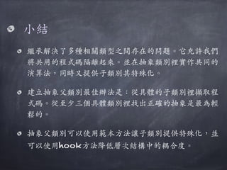 ⼩小結
繼承解決了多種相關類型之間存在的問題。︒｡它充許我們
將共⽤用的程式碼隔離起來。︒｡並在抽象類別裡實作共同的
演算法，同時⼜又提供⼦子類別其特殊化。︒｡
建⽴立抽象⽗父類別最佳辦法是：從具體的⼦子類別裡擷取程
式碼。︒｡從⾄至少三個具體類別裡找出正確的抽象是最為輕
鬆的。︒｡
抽象⽗父類別可以使⽤用範本⽅方法讓⼦子類別提供特殊化，並
可以使⽤用hook⽅方法降低層次結構中的耦合度。︒｡
 