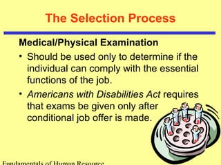 The Selection Process
Medical/Physical Examination
• Should be used only to determine if the
individual can comply with the essential
functions of the job.
• Americans with Disabilities Act requires
that exams be given only after
conditional job offer is made.
 