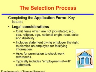 The Selection Process
Completing the Application Form: Key
Issues
• Legal considerations
– Omit items which are not job-related; e.g.,
sex, religion, age, national origin, race, color,
and disability.
– Includes statement giving employer the right
to dismiss an employee for falsifying
information.
– Asks for permission to check work
references.
– Typically includes “employment-at-will”
statement.
 