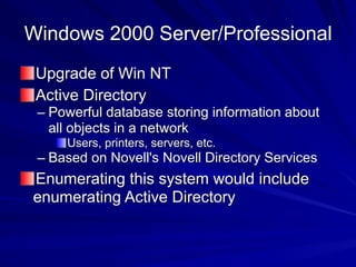Windows 2000 Server/Professional
Upgrade of Win NT
Active Directory
– Powerful database storing information about
all objects in a network
Users, printers, servers, etc.
– Based on Novell's Novell Directory Services
Enumerating this system would include
enumerating Active Directory
 