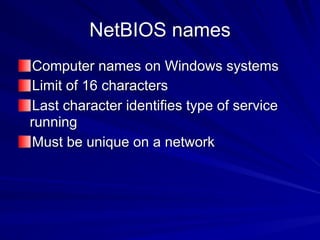 NetBIOS names
Computer names on Windows systems
Limit of 16 characters
Last character identifies type of service
running
Must be unique on a network
 