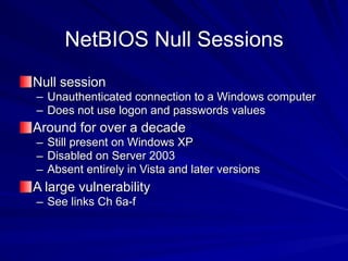 NetBIOS Null Sessions
Null session
– Unauthenticated connection to a Windows computer
– Does not use logon and passwords values
Around for over a decade
– Still present on Windows XP
– Disabled on Server 2003
– Absent entirely in Vista and later versions
A large vulnerability
– See links Ch 6a-f
 