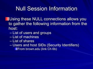 Null Session Information
Using these NULL connections allows you
to gather the following information from the
host:
– List of users and groups
– List of machines
– List of shares
– Users and host SIDs (Security Identifiers)
From brown.edu (link Ch 6b)
 