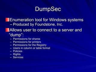 DumpSec
Enumeration tool for Windows systems
– Produced by Foundstone, Inc.
Allows user to connect to a server and
“dump”:
– Permissions for shares
– Permissions for printers
– Permissions for the Registry
– Users in column or table format
– Policies
– Rights
– Services
 