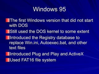 Windows 95
The first Windows version that did not start
with DOS
Still used the DOS kernel to some extent
Introduced the Registry database to
replace Win.ini, Autoexec.bat, and other
text files
Introduced Plug and Play and ActiveX
Used FAT16 file system
 