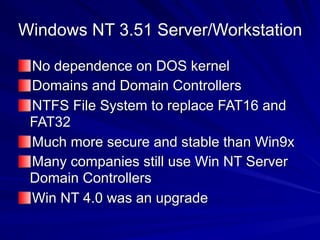 Windows NT 3.51 Server/Workstation
No dependence on DOS kernel
Domains and Domain Controllers
NTFS File System to replace FAT16 and
FAT32
Much more secure and stable than Win9x
Many companies still use Win NT Server
Domain Controllers
Win NT 4.0 was an upgrade
 