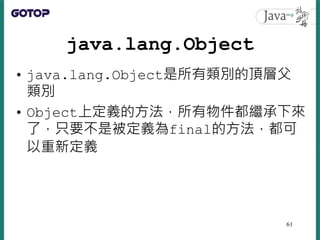 java.lang.Object
• java.lang.Object是所有類別的頂層父
類別
• Object上定義的方法，所有物件都繼承下來
了，只要不是被定義為final的方法，都可
以重新定義
61
 