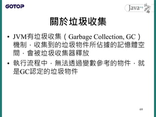 關於垃圾收集
• JVM有垃圾收集（Garbage Collection, GC）
機制，收集到的垃圾物件所佔據的記憶體空
間，會被垃圾收集器釋放
• 執行流程中，無法透過變數參考的物件，就
是GC認定的垃圾物件
69
 