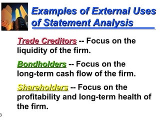 3
Examples of External UsesExamples of External Uses
of Statement Analysisof Statement Analysis
Trade CreditorsTrade Creditors -- Focus on the
liquidity of the firm.
BondholdersBondholders -- Focus on the
long-term cash flow of the firm.
ShareholdersShareholders -- Focus on the
profitability and long-term health of
the firm.
 