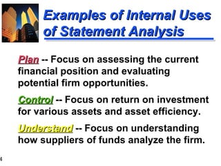 4
Examples of Internal UsesExamples of Internal Uses
of Statement Analysisof Statement Analysis
PlanPlan -- Focus on assessing the current
financial position and evaluating
potential firm opportunities.
ControlControl -- Focus on return on investment
for various assets and asset efficiency.
UnderstandUnderstand -- Focus on understanding
how suppliers of funds analyze the firm.
 