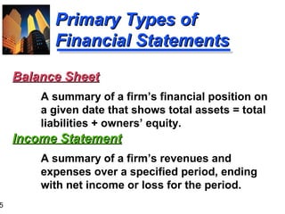 5
Primary Types ofPrimary Types of
Financial StatementsFinancial Statements
Income StatementIncome Statement
A summary of a firm’s revenues and
expenses over a specified period, ending
with net income or loss for the period.
Balance SheetBalance Sheet
A summary of a firm’s financial position on
a given date that shows total assets = total
liabilities + owners’ equity.
 