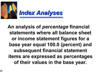 65
Index AnalysesIndex Analyses
An analysis of percentage financial
statements where all balance sheet
or income statement figures for a
base year equal 100.0 (percent) and
subsequent financial statement
items are expressed as percentages
of their values in the base year.
 