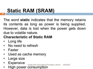 Static RAM (SRAM)
The word static indicates that the memory retains
its contents as long as power is being supplied.
However, data is lost when the power gets down
due to volatile nature.
Characteristic of Static RAM
• Long life
• No need to refresh
• Faster
• Used as cache memory
• Large size
• Expensive
• High power consumption
3/9/2020Gulab Devi Educational Complex Lahore
10
 