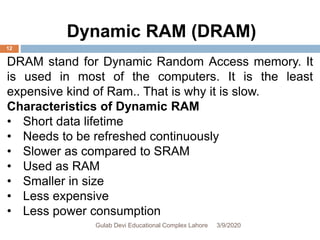 DRAM stand for Dynamic Random Access memory. It
is used in most of the computers. It is the least
expensive kind of Ram.. That is why it is slow.
Characteristics of Dynamic RAM
• Short data lifetime
• Needs to be refreshed continuously
• Slower as compared to SRAM
• Used as RAM
• Smaller in size
• Less expensive
• Less power consumption
Dynamic RAM (DRAM)
3/9/2020Gulab Devi Educational Complex Lahore
12
 
