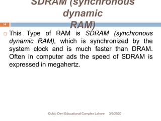 SDRAM (synchronous
dynamic
RAM)
 This Type of RAM is SDRAM (synchronous
dynamic RAM), which is synchronized by the
system clock and is much faster than DRAM.
Often in computer ads the speed of SDRAM is
expressed in megahertz.
3/9/2020Gulab Devi Educational Complex Lahore
14
 