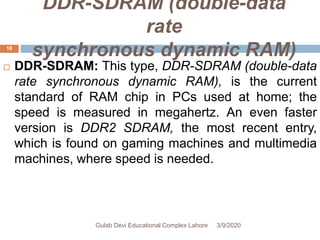 DDR-SDRAM (double-data
rate
synchronous dynamic RAM)
 DDR-SDRAM: This type, DDR-SDRAM (double-data
rate synchronous dynamic RAM), is the current
standard of RAM chip in PCs used at home; the
speed is measured in megahertz. An even faster
version is DDR2 SDRAM, the most recent entry,
which is found on gaming machines and multimedia
machines, where speed is needed.
3/9/2020Gulab Devi Educational Complex Lahore
16
 