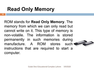 Read Only Memory
ROM stands for Read Only Memory. The
memory from which we can only read but
cannot write on it. This type of memory is
non-volatile. The information is stored
permanently in such memories during
manufacture. A ROM stores such
instructions that are required to start a
computer.
3/9/2020Gulab Devi Educational Complex Lahore
18
 