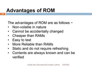 The advantages of ROM are as follows −
• Non-volatile in nature
• Cannot be accidentally changed
• Cheaper than RAMs
• Easy to test
• More Reliable than RAMs
• Static and do not require refreshing
• Contents are always known and can be
verified
Advantages of ROM
3/9/2020Gulab Devi Educational Complex Lahore
19
 