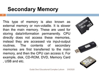 This type of memory is also known as
external memory or non-volatile. It is slower
than the main memory. These are used for
storing data/information permanently. CPU
directly does not access these memories,
instead they are accessed via input-output
routines. The contents of secondary
memories are first transferred to the main
memory, and then the CPU can access it. For
example, disk, CD-ROM, DVD, Memory Card
, USB and etc.
Secondary Memory
3/9/2020Gulab Devi Educational Complex Lahore
21
 