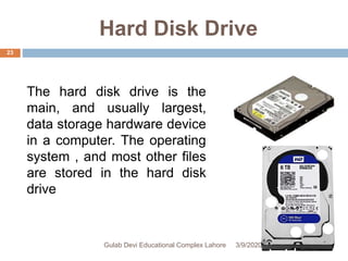 Hard Disk Drive
The hard disk drive is the
main, and usually largest,
data storage hardware device
in a computer. The operating
system , and most other files
are stored in the hard disk
drive
3/9/2020Gulab Devi Educational Complex Lahore
23
 