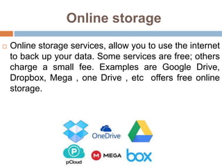Online storage
 Online storage services, allow you to use the internet
to back up your data. Some services are free; others
charge a small fee. Examples are Google Drive,
Dropbox, Mega , one Drive , etc offers free online
storage.
 