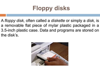 Floppy disks
A floppy disk, often called a diskette or simply a disk, is
a removable flat piece of mylar plastic packaged in a
3.5-inch plastic case. Data and programs are stored on
the disk’s.
 