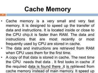 Cache Memory
• Cache memory is a very small and very fast
memory. It is designed to speed up the transfer of
data and instructions. It is located inside or close to
the CPU chip.it is faster than RAM. The data and
instructions that are most recently or most
frequently used by CPU are stored in cache.
• The data and instructions are retrieved from RAM
when CPU uses them for the first time.
• A copy of that data is stored in cache. The next time
the CPU needs that data . It first looks in cache .if
the required data is found there .it is retrieved from
cache memory instead of main memory. It speed up
3/9/2020Gulab Devi Educational Complex Lahore
27
 