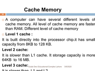  A computer can have several different levels of
cache memory. All level of cache memory are faster
than RAM. Different level of cache memory
 Level 1 cache :
It is built directly into the processor chip.it has small
capacity from 8KB to 128 KB.
Level 2 cache:
It is slower than L1 cache. It storage capacity is more
64KB to 16 MB.
Level 3 cache: 3/9/2020Gulab Devi Educational Complex Lahore
28
Cache Memory
 