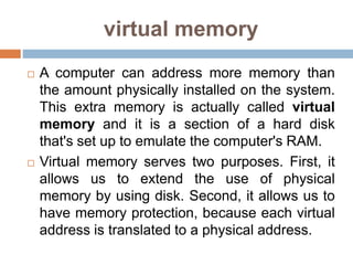 virtual memory
 A computer can address more memory than
the amount physically installed on the system.
This extra memory is actually called virtual
memory and it is a section of a hard disk
that's set up to emulate the computer's RAM.
 Virtual memory serves two purposes. First, it
allows us to extend the use of physical
memory by using disk. Second, it allows us to
have memory protection, because each virtual
address is translated to a physical address.
 
