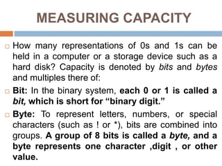 MEASURING CAPACITY
 How many representations of 0s and 1s can be
held in a computer or a storage device such as a
hard disk? Capacity is denoted by bits and bytes
and multiples there of:
 Bit: In the binary system, each 0 or 1 is called a
bit, which is short for “binary digit.”
 Byte: To represent letters, numbers, or special
characters (such as ! or *), bits are combined into
groups. A group of 8 bits is called a byte, and a
byte represents one character ,digit , or other
value.
 