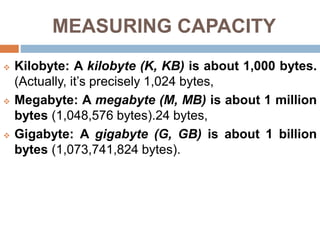 MEASURING CAPACITY
 Kilobyte: A kilobyte (K, KB) is about 1,000 bytes.
(Actually, it’s precisely 1,024 bytes,
 Megabyte: A megabyte (M, MB) is about 1 million
bytes (1,048,576 bytes).24 bytes,
 Gigabyte: A gigabyte (G, GB) is about 1 billion
bytes (1,073,741,824 bytes).
 
