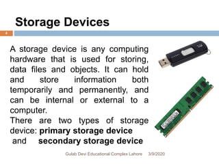 A storage device is any computing
hardware that is used for storing,
data files and objects. It can hold
and store information both
temporarily and permanently, and
can be internal or external to a
computer.
There are two types of storage
device: primary storage device
and secondary storage device
Storage Devices
3/9/2020Gulab Devi Educational Complex Lahore
4
 