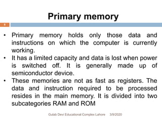 • Primary memory holds only those data and
instructions on which the computer is currently
working.
• It has a limited capacity and data is lost when power
is switched off. It is generally made up of
semiconductor device.
• These memories are not as fast as registers. The
data and instruction required to be processed
resides in the main memory. It is divided into two
subcategories RAM and ROM
Primary memory
3/9/2020Gulab Devi Educational Complex Lahore
6
 