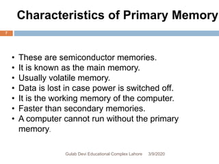 • These are semiconductor memories.
• It is known as the main memory.
• Usually volatile memory.
• Data is lost in case power is switched off.
• It is the working memory of the computer.
• Faster than secondary memories.
• A computer cannot run without the primary
memory.
Characteristics of Primary Memory
3/9/2020Gulab Devi Educational Complex Lahore
7
 