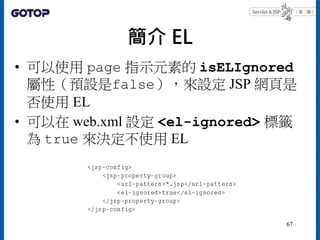 簡介 EL
• 可以使用 page 指示元素的 isELIgnored
屬性（預設是false），來設定 JSP 網頁是
否使用 EL
• 可以在 web.xml 設定 <el-ignored> 標籤
為 true 來決定不使用 EL
67
 