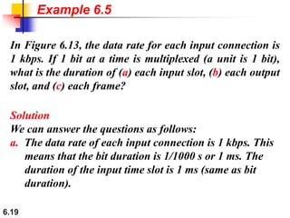 6.19
In Figure 6.13, the data rate for each input connection is
1 kbps. If 1 bit at a time is multiplexed (a unit is 1 bit),
what is the duration of (a) each input slot, (b) each output
slot, and (c) each frame?
Solution
We can answer the questions as follows:
a. The data rate of each input connection is 1 kbps. This
means that the bit duration is 1/1000 s or 1 ms. The
duration of the input time slot is 1 ms (same as bit
duration).
Example 6.5
 