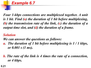 6.21
Four 1-kbps connections are multiplexed together. A unit
is 1 bit. Find (a) the duration of 1 bit before multiplexing,
(b) the transmission rate of the link, (c) the duration of a
output time slot, and (d) the duration of a frame.
Solution
We can answer the questions as follows:
a. The duration of 1 bit before multiplexing is 1 / 1 kbps,
or 0.001 s (1 ms).
b. The rate of the link is 4 times the rate of a connection,
or 4 kbps.
Example 6.7
 