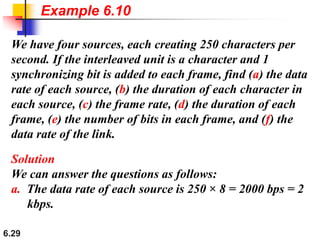 6.29
We have four sources, each creating 250 characters per
second. If the interleaved unit is a character and 1
synchronizing bit is added to each frame, find (a) the data
rate of each source, (b) the duration of each character in
each source, (c) the frame rate, (d) the duration of each
frame, (e) the number of bits in each frame, and (f) the
data rate of the link.
Solution
We can answer the questions as follows:
a. The data rate of each source is 250 × 8 = 2000 bps = 2
kbps.
Example 6.10
 