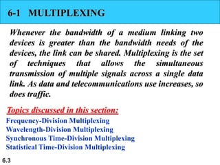 6.3
6-1 MULTIPLEXING
Whenever the bandwidth of a medium linking two
devices is greater than the bandwidth needs of the
devices, the link can be shared. Multiplexing is the set
of techniques that allows the simultaneous
transmission of multiple signals across a single data
link. As data and telecommunications use increases, so
does traffic.
Frequency-Division Multiplexing
Wavelength-Division Multiplexing
Synchronous Time-Division Multiplexing
Statistical Time-Division Multiplexing
Topics discussed in this section:
 