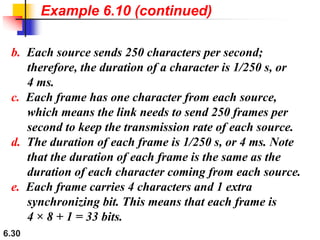 6.30
b. Each source sends 250 characters per second;
therefore, the duration of a character is 1/250 s, or
4 ms.
c. Each frame has one character from each source,
which means the link needs to send 250 frames per
second to keep the transmission rate of each source.
d. The duration of each frame is 1/250 s, or 4 ms. Note
that the duration of each frame is the same as the
duration of each character coming from each source.
e. Each frame carries 4 characters and 1 extra
synchronizing bit. This means that each frame is
4 × 8 + 1 = 33 bits.
Example 6.10 (continued)
 