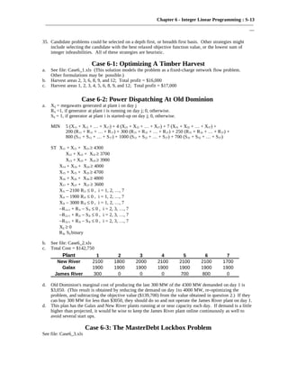 Chapter 6 - Integer Linear Programming : S-13
———————————————————————————————————————————
—
35. Candidate problems could be selected on a depth first, or breadth first basis. Other strategies might
include selecting the candidate with the best relaxed objective function value, or the lowest sum of
integer infeasibilities. All of these strategies are heuristic.
Case 6-1: Optimizing A Timber Harvest
a. See file: Case6_1.xls (This solution models the problem as a fixed-charge network flow problem.
Other formulations may be possible.)
b. Harvest areas 2, 3, 6, 8, 9, and 12; Total profit = $16,000
c. Harvest areas 1, 2, 3, 4, 5, 6, 8, 9, and 12; Total profit = $17,000
Case 6-2: Power Dispatching At Old Dominion
a. Xij = megawatts generated at plant i on day j
Rij =1, if generator at plant i is running on day j; 0, otherwise.
Sij = 1, if generator at plant i is started-up on day j; 0, otherwise.
MIN 5 (X11 + X12 + … + X17) + 4 (X21 + X22 + … + X27) + 7 (X31 + X32 + … + X37) +
200 (R11 + R12 + … + R17) + 300 (R21 + R22 + … + R27) + 250 (R31 + R32 + … + R37) +
800 (S11 + S12 + … + S17) + 1000 (S21 + S22 + … + S27) + 700 (S31 + S32 + … + S37)
ST X11 + X21 + X31 ≥ 4300
X12 + X22 + X32 ≥ 3700
X13 + X23 + X33 ≥ 3900
X14 + X24 + X34 ≥ 4000
X15 + X25 + X35 ≥ 4700
X16 + X26 + X36 ≥ 4800
X17 + X27 + X37 ≥ 3600
X1i − 2100 R1i ≤ 0 , i = 1, 2, …, 7
X2i − 1900 R2i ≤ 0 , i = 1, 2, …, 7
X3i − 3000 R3i ≤ 0 , i = 1, 2, …, 7
−R1,i-1 + R1i − S1i ≤ 0 , i = 2, 3, …, 7
−R2,i-1 + R2i − S2i ≤ 0 , i = 2, 3, …, 7
−R3,i-1 + R3i − S3i ≤ 0 , i = 2, 3, …, 7
Xij ≥ 0
Rij, Sij binary
b. See file: Case6_2.xls
c. Total Cost = $142,750
Plant 1 2 3 4 5 6 7
New River 2100 1800 2000 2100 2100 2100 1700
Galax 1900 1900 1900 1900 1900 1900 1900
James River 300 0 0 0 700 800 0
d. Old Dominion's marginal cost of producing the last 300 MW of the 4300 MW demanded on day 1 is
$3,050. (This result is obtained by reducing the demand on day 1to 4000 MW, re-optimizing the
problem, and subtracting the objective value ($139,700) from the value obtained in question 2.) If they
can buy 300 MW for less than $3050, they should do so and not operate the James River plant on day 1.
d. This plan has the Galax and New River plants running at or near capacity each day. If demand is a little
higher than projected, it would be wise to keep the James River plant online continuously as well to
avoid several start ups.
Case 6-3: The MasterDebt Lockbox Problem
See file: Case6_3.xls
 
