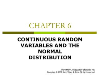 CHAPTER 6
CONTINUOUS RANDOM
VARIABLES AND THE
NORMAL
DISTRIBUTION
Prem Mann, Introductory Statistics, 7/E
Copyright © 2010 John Wiley & Sons. All right reserved
 