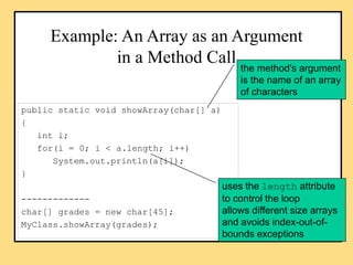 Example: An Array as an Argument
in a Method Call
public static void showArray(char[] a)
{
int i;
for(i = 0; i < a.length;...