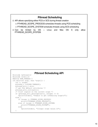 15
Pthread Scheduling
API allows specifying either PCS or SCS during thread creation
PTHREAD_SCOPE_PROCESS schedules threads using PCS scheduling
PTHREAD_SCOPE_SYSTEM schedules threads using SCS scheduling
Can be limited by OS – Linux and Mac OS X only allow
PTHREAD_SCOPE_SYSTEM
Pthread Scheduling API
#include <pthread.h>
#include <stdio.h>
#define NUM_THREADS 5
int main(int argc, char *argv[]) {
int i, scope;
pthread_t tid[NUM THREADS];
pthread_attr_t attr;
/* get the default attributes */
pthread_attr_init(&attr);
/* first inquire on the current scope */
if (pthread_attr_getscope(&attr, &scope) != 0)
fprintf(stderr, "Unable to get scheduling scopen");
else {
if (scope == PTHREAD_SCOPE_PROCESS)
printf("PTHREAD_SCOPE_PROCESS");
else if (scope == PTHREAD_SCOPE_SYSTEM)
printf("PTHREAD_SCOPE_SYSTEM");
else
fprintf(stderr, "Illegal scope value.n");
}
 