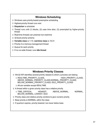 27
Windows Scheduling
Windows uses priority-based preemptive scheduling
Highest-priority thread runs next
Dispatcher is scheduler
Thread runs until (1) blocks, (2) uses time slice, (3) preempted by higher-priority
thread
Real-time threads can preempt non-real-time
32-level priority scheme
Variable class is 1-15, real-time class is 16-31
Priority 0 is memory-management thread
Queue for each priority
If no run-able thread, runs idle thread
Windows Priority Classes
Win32 API identifies several priority classes to which a process can belong
REALTIME_PRIORITY_CLASS, HIGH_PRIORITY_CLASS,
ABOVE_NORMAL_PRIORITY_CLASS,NORMAL_PRIORITY_CLASS,
BELOW_NORMAL_PRIORITY_CLASS, IDLE_PRIORITY_CLASS
All are variable except REALTIME
A thread within a given priority class has a relative priority
TIME_CRITICAL, HIGHEST, ABOVE_NORMAL, NORMAL,
BELOW_NORMAL, LOWEST, IDLE
Priority class and relative priority combine to give numeric priority
Base priority is NORMAL within the class
If quantum expires, priority lowered, but never below base
 