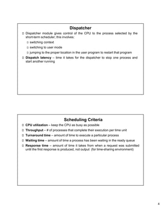 4
Dispatcher
Dispatcher module gives control of the CPU to the process selected by the
short-term scheduler; this involves:
switching context
switching to user mode
jumping to the proper location in the user program to restart that program
Dispatch latency – time it takes for the dispatcher to stop one process and
start another running
Scheduling Criteria
CPU utilization – keep the CPU as busy as possible
Throughput – # of processes that complete their execution per time unit
Turnaround time – amount of time to execute a particular process
Waiting time – amount of time a process has been waiting in the ready queue
Response time – amount of time it takes from when a request was submitted
until the first response is produced, not output (for time-sharing environment)
 