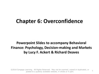 Chapter 6: Overconfidence
Powerpoint Slides to accompany Behavioral
Finance: Psychology, Decision-making and Markets
by Lucy F. Ackert & Richard Deaves
©2010 Cengage Learning. All Rights Reserved. May not be scanned, copied or duplicated, or
posted to a publicly available website, in whole or in part.
1
 