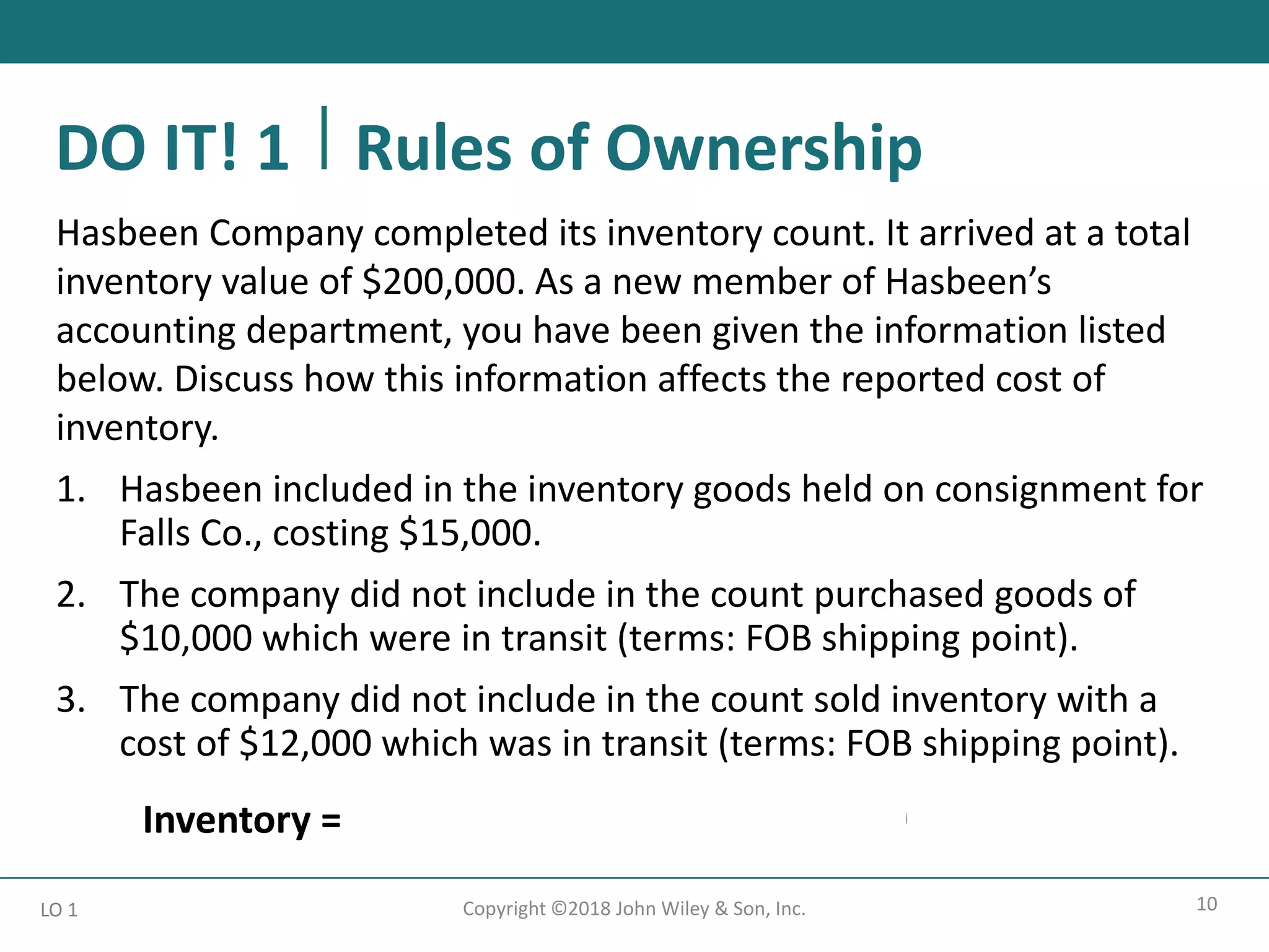 10
Copyright ©2018 John Wiley & Son, Inc.
Hasbeen Company completed its inventory count. It arrived at a total
inventory value of $200,000. As a new member of Hasbeen’s
accounting department, you have been given the information listed
below. Discuss how this information affects the reported cost of
inventory.
1. Hasbeen included in the inventory goods held on consignment for
Falls Co., costing $15,000.
2. The company did not include in the count purchased goods of
$10,000 which were in transit (terms: FOB shipping point).
3. The company did not include in the count sold inventory with a
cost of $12,000 which was in transit (terms: FOB shipping point).
Inventory = $200,000 - $15,000 + $10,000 = $195,000
LO 1
DO IT! 1 Rules of Ownership
 